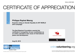 Certificate of Appreciation
United Nations Volunteers is administered by the United Nations Development Programme (UNDP)
onlinevolunteering.org
This online volunteering collaboration was enabled through the Online Volunteering
service of the United Nations Volunteers programme according to its Terms of Use
Philippa Raphet Meeng
Promote voting on Gender Equality for MY WORLD
2015 campaign
The Red Elephant Foundation awards this
certificate in recognition of your contribution as
an online volunteer to the cause of international
peace and development.
Aug 22, 2015
Reference: 590671/56628
 