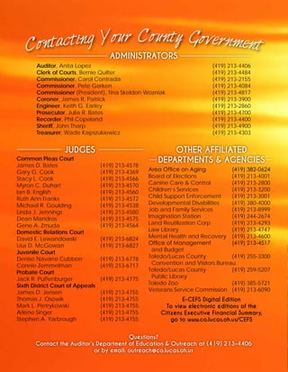 ADMINISTRATORS
Auditor, Anita Lopez	 (419) 213-4406
Clerk of Courts, Bernie Quilter				 (419) 213-4484
Commissioner, Carol Contrada			 (419) 213-2155
Commissioner, Pete Gerken				 (419) 213-4084
Commissioner (President), Tina Skeldon Wozniak		 (419) 213-4817
Coroner, James R. Patrick	 (419) 213-3900
Engineer, Keith G. Earley				 (419) 213-2860
Prosecutor, Julia R. Bates				 (419) 213-4700
Recorder, Phil Copeland				 (419) 213-4400
Sheriff, John Tharp					 (419) 213-4900
Treasurer, Wade Kapszukiewicz			 (419) 213-4303
JUDGES OTHER AFFILIATED
DEPARTMENTS & AGENCIESCommon Pleas Court
James D. Bates			 (419) 213-4578
Gary G. Cook			 (419) 213-4369
Stacy L. Cook			 (419) 213-4566
Myron C. Duhart			 (419) 213-4570
Ian B. English			 (419) 213-4560
Ruth Ann Franks			 (419) 213-4572
Michael R. Goulding		 (419) 213-4538
Linda J. Jennings			 (419) 213-4580
Dean Mandros			 (419) 213-4575
Gene A. Zmuda 			 (419) 213-4564
Domestic Relations Court
David E. Lewandowski		 (419) 213-6824
Lisa D. McGowan			 (419) 213-6827
Juvenile Court
Denise Navarre Cubbon		 (419) 213-6778
Connie Zemmelman		 (419) 213-6717
Probate Court	
Jack R. Puffenburger		 (419) 213-4775
Sixth District Court of Appeals
James D. Jensen			 (419) 213-4755
Thomas J. Osowik			 (419) 213-4755
Mark L. Pietrykowski		 (419) 213-4755
Arlene Singer			 (419) 213-4755
Stephen A. Yarbrough		 (419) 213-4755
Area Office on Aging		 (419) 382-0624
Board of Elections			 (419) 213-4001
Canine Care & Control		 (419) 213-2800
Children’s Services			 (419) 213-3200
Child Support Enforcement	 (419) 213-3001
Developmental Disabilities	 (419) 380-4000
Job and Family Services		 (419) 213-8999
Imagination Station		 (419) 244-2674
Land Reutilization Corp		 (419) 213-4293
Law Library				(419) 213-4747
Mental Health and Recovery	 (419) 213-4600
Office of Management		 (419) 213-4517
and Budget
Toledo/Lucas County 		 (419) 255-3300
Convention and Visitors Bureau
Toledo/Lucas County		 (419) 259-5207
Public Library
Toledo Zoo				(419) 385-5721
Veterans Service Commission	 (419) 213-6090
E-CEFS Digital Edition
To view electronic editions of the
Citizens Executive Financial Summary,
go to www.co.lucas.oh.us/CEFS
Questions?
Contact the Auditor’s Department of Education & Outreach at (419) 213-4406
or by email: outreach@co.lucas.oh.us
 