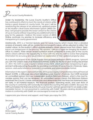 Sincerely,
Anita Lopez
Lucas County Auditor
Dear Lucas County Residents,
A Message from the Auditor
1
Under my leadership, the Lucas County Auditor’s Office
has continued its efforts to meet the needs of citizens while
being a good steward of county funds. This year I will be
announcing the release of an advanced, updated version
of the Auditor’s Real Estate Information System (AREIS On-
line). I am proud to provide this newer version to the citizens
of Lucas County without requesting any additional funds to
pay for the upgrade. I believe this newer version of AREIS
Online continues my promise to increase efficiency and
transparency in county government.
Additionally, 2015 is a Triennial Update year for Lucas County which means that a detailed
analysis of property sales will be conducted and property values will be adjusted to reflect fair
market values. As the Auditor’s office updates property values, please know that citizens’ feed-
back is an integral part of the process. This summer, I will once again be bringing the Auditor’s
office to citizens. There will be several outreach events scheduled in every part of the county
where citizens will have the opportunity to meet with me and my staff to review their property
information for accuracy and be provided an explanation of their updated property value.
As a proud participant in the GFOA Popular Annual Financial Report (PAFR) program, I present
you with the Citizens Executive Financial Summary (CEFS) for the fiscal year ending December
31, 2014. The CEFS is Lucas County’s version of the PAFR, which promotes transparency in gov-
ernment while educating the public by providing a summary of Lucas County’s finances, taxes,
services, and useful reference material in a readable and understandable format.
Information in this report is derived from the 2014 Lucas County Comprehensive Annual Financial
Report (CAFR), a 258-page document detailing Lucas County’s finances. Our CAFR received
an unmodified opinion from our independent auditors Rehmann Robson, which is the most fa-
vorable opinion that can be rendered. An unmodified opinion means that Rehmann Robson
examined the County’s books and records and determined that the financial statements pres-
ent fairly, in all material respects, the financial position, operating results, and cash flows of
the County in conformity with Generally Accepted Accounting Principles (GAAP). Because the
CEFS summarizes the financial activity of Lucas County’s primary government in an easily under-
standable format, it is not presented in conformity with GAAP. Readers desiring detailed infor-
mation in conformity with GAAP are encouraged to read our CAFR.
I appreciate your interest and support, and I hope you enjoy the CEFS.
 
