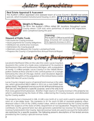Located in Northwest Ohio on the Lake Erie coast, Lucas County is
situated in the center of a trade area comprised of 16 counties in
Northwestern Ohio and Southeastern Michigan, with a population
of nearly 1.5 million people. Lucas County is in the Toledo Metro-
politan Statistical Area and lies in the central portion of a triangle
formed by the cities of Chicago, Detroit, and Cleveland. Approxi-
mately three-eighths of the population of the United States resides
within 500 miles of Lucas County.
Lucas County’s largest source of general fund revenue is the sales
tax, which generated $80.0 million in 2014 (on a non-GAAP bud-
getary basis). The general fund accounts for all financial resources
that are not restricted for a specific purpose, and is the only fund
that every government possesses. Another major source of County revenue is the property tax
which is administered by the State of Ohio, collected by the County treasurer, and distributed
by the County auditor.
The property tax is measured in mills. A mill is one tenth of a cent and is used in expressing tax
rates on a per-dollar basis. This translates to $1 for each $1,000 of assessed property value.
Assessed value is 35% of the (100%) market value, which is determined by the County auditor
under the auspices of the State of Ohio, Department of Tax Equalization. Property tax not only
contributes to the general fund, but also generates substantial tax revenue for many special
revenue funds levied in the County. Special revenue funds are used to account for funds which
are restricted for a specific purpose. The following presents descriptions of the levied services
provided by the County’s special revenue funds.
Real Estate Appraisal & Assessment
The Auditor’s Office appraised and assessed each of Lucas County’s 206,900 real estate
parcels, which included manufactured housing, in 2014.
Weights & Measures
For 2014, the Auditor’s Office visited 581 locations throughout Lucas
County where 7,539 tests were performed. A total of 842 inspections
were completed during the year.
Steward of Public Funds
• Accounts for County revenue
• Issues payments for County obligations
• Distributes tax and license revenues
• Administers the County payroll
• Maintains and disburses the County’s unclaimed funds
• Prepares the County’s Comprehensive Annual Financial Report
Licensing
The Auditor’s Office issued 60,668
dog, 43 kennel, 441 vendors and
518 cigarette licenses in 2014.
Lucas County, OH
Auditor Responsibilities
Lucas County Background
2
Photo courtesy
of J.P. Marshall
 