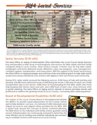 *For a $100,000 home, the above illustrates how a property tax bill is allocated to agencies in Lucas County’s primary government, and it
assumes eligibility for the 10% Non-Business Credit for agricultural/residential parcels and the 2.5% Owner-Occupied credit on 100% of the
value of owner occupied properties for qualified levies. Lucas County property tax rates can be located in Table 7 of the statistical section of
the Lucas County CAFR. Photo courtesy of the Toledo Zoo.
Photo courtesy of the BDD
2014 Levied Services
3
Board of Developmental Disabilities (6.00 mills)
The mission of the Lucas County Board of Developmental Disabili-
ties (BDD) is to provide equal opportunities for the County’s devel-
opmentally disabled. Last year, an estimated 5,000 individuals were
helped by services and support efforts provided by the BDD. With
a system built around the concept of person centered planning,
the BDD listens to the individual and family and/or guardian being
served. Individual plans are continuously reviewed to determine the
most efficient use of funding and whether individuals are connect-
ing to available services and resources in Lucas County.
Senior Services (0.45 mills)
The Area Office on Aging of Northwestern Ohio administers the Lucas County Senior Services
levy and provides a wide array of vital programs and services for older adults and their family
caregivers living in Lucas County. These services include: in-home care for frail older adults,
congregate and home-delivered meals, Alzheimer’s day care programs, case management,
caregiver support, transportation, and many others. With the support of the Senior Services levy,
the Area Office on Aging leverages and matches state and federal grants to help older adults
avoid unnecessary institutional care and live with dignity in their own homes and community.
During 2014, older adults received the following services: 8,500 hours of help with bathing and
dressing, 228,000 home-delivered meals, 63,000 dining site meals, 3,500 days of adult care, 8,600
transportation trips to the doctor, 9,000 hours of housekeeping for frail older adults who need
help keeping their homes clean and safe, and 4,000 hours of lawn care, snow removal, and/
or gutter cleaning. The Area Office on Aging and its network of service providers remain well
positioned to address the growing needs of Lucas County’s increasing older adult population.
 