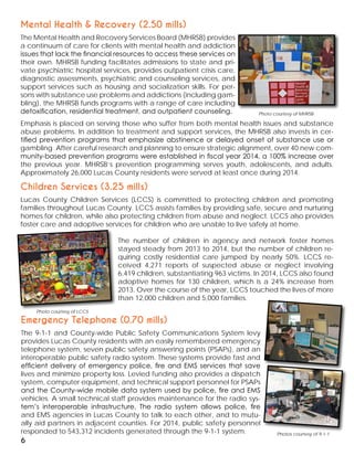 Mental Health & Recovery (2.50 mills)
The Mental Health and Recovery Services Board (MHRSB) provides
a continuum of care for clients with mental health and addiction
issues that lack the financial resources to access these services on
their own. MHRSB funding facilitates admissions to state and pri-
vate psychiatric hospital services, provides outpatient crisis care,
diagnostic assessments, psychiatric and counseling services, and
support services such as housing and socialization skills. For per-
sons with substance use problems and addictions (including gam-
bling), the MHRSB funds programs with a range of care including
detoxification, residential treatment, and outpatient counseling.
Emphasis is placed on serving those who suffer from both mental health issues and substance
abuse problems. In addition to treatment and support services, the MHRSB also invests in cer-
tified prevention programs that emphasize abstinence or delayed onset of substance use or
gambling. After careful research and planning to ensure strategic alignment, over 40 new com-
munity-based prevention programs were established in fiscal year 2014, a 100% increase over
the previous year. MHRSB’s prevention programming serves youth, adolescents, and adults.
Approximately 26,000 Lucas County residents were served at least once during 2014.
Photo courtesy of MHRSB
Photo courtesy of LCCS
6
Children Services (3.25 mills)
Lucas County Children Services (LCCS) is committed to protecting children and promoting
families throughout Lucas County. LCCS assists families by providing safe, secure and nurturing
homes for children, while also protecting children from abuse and neglect. LCCS also provides
foster care and adoptive services for children who are unable to live safely at home.
The number of children in agency and network foster homes
stayed steady from 2013 to 2014, but the number of children re-
quiring costly residential care jumped by nearly 50%. LCCS re-
ceived 4,271 reports of suspected abuse or neglect involving
6,419 children, substantiating 963 victims. In 2014, LCCS also found
adoptive homes for 130 children, which is a 24% increase from
2013. Over the course of the year, LCCS touched the lives of more
than 12,000 children and 5,000 families.
Photos courtesy of 9-1-1
Emergency Telephone (0.70 mills)
The 9-1-1 and County-wide Public Safety Communications System levy
provides Lucas County residents with an easily remembered emergency
telephone system, seven public safety answering points (PSAPs), and an
interoperable public safety radio system. These systems provide fast and
efficient delivery of emergency police, fire and EMS services that save
lives and minimize property loss. Levied funding also provides a dispatch
system, computer equipment, and technical support personnel for PSAPs
and the County-wide mobile data system used by police, fire and EMS
vehicles. A small technical staff provides maintenance for the radio sys-
tem’s interoperable infrastructure. The radio system allows police, fire
and EMS agencies in Lucas County to talk to each other, and to mutu-
ally aid partners in adjacent counties. For 2014, public safety personnel
responded to 543,312 incidents generated through the 9-1-1 system.
 