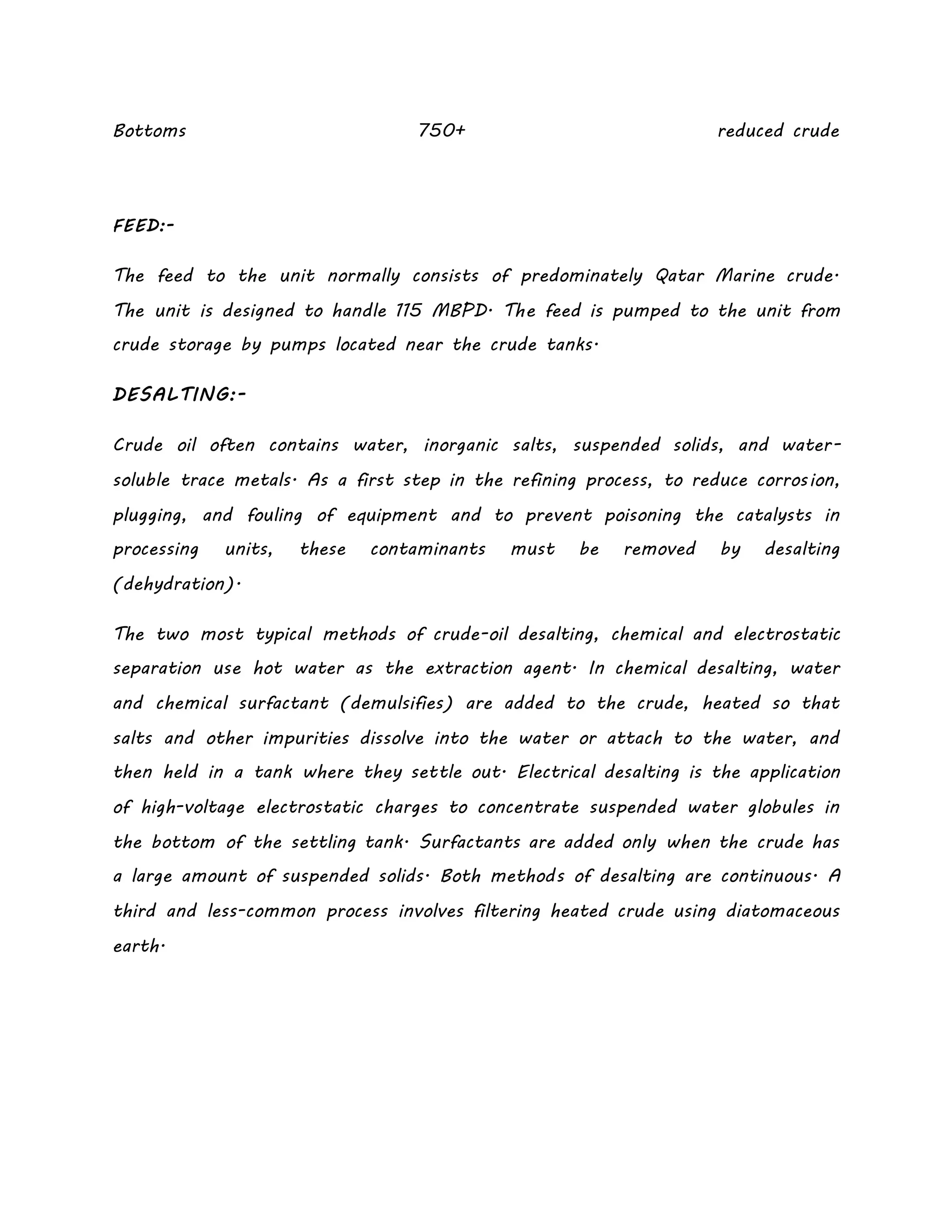 Bottoms 750+ reduced crude
FEED:-
The feed to the unit normally consists of predominately Qatar Marine crude.
The unit is designed to handle 115 MBPD. The feed is pumped to the unit from
crude storage by pumps located near the crude tanks.
DESALTING:-
Crude oil often contains water, inorganic salts, suspended solids, and water-
soluble trace metals. As a first step in the refining process, to reduce corrosion,
plugging, and fouling of equipment and to prevent poisoning the catalysts in
processing units, these contaminants must be removed by desalting
(dehydration).
The two most typical methods of crude-oil desalting, chemical and electrostatic
separation use hot water as the extraction agent. In chemical desalting, water
and chemical surfactant (demulsifies) are added to the crude, heated so that
salts and other impurities dissolve into the water or attach to the water, and
then held in a tank where they settle out. Electrical desalting is the application
of high-voltage electrostatic charges to concentrate suspended water globules in
the bottom of the settling tank. Surfactants are added only when the crude has
a large amount of suspended solids. Both methods of desalting are continuous. A
third and less-common process involves filtering heated crude using diatomaceous
earth.
 