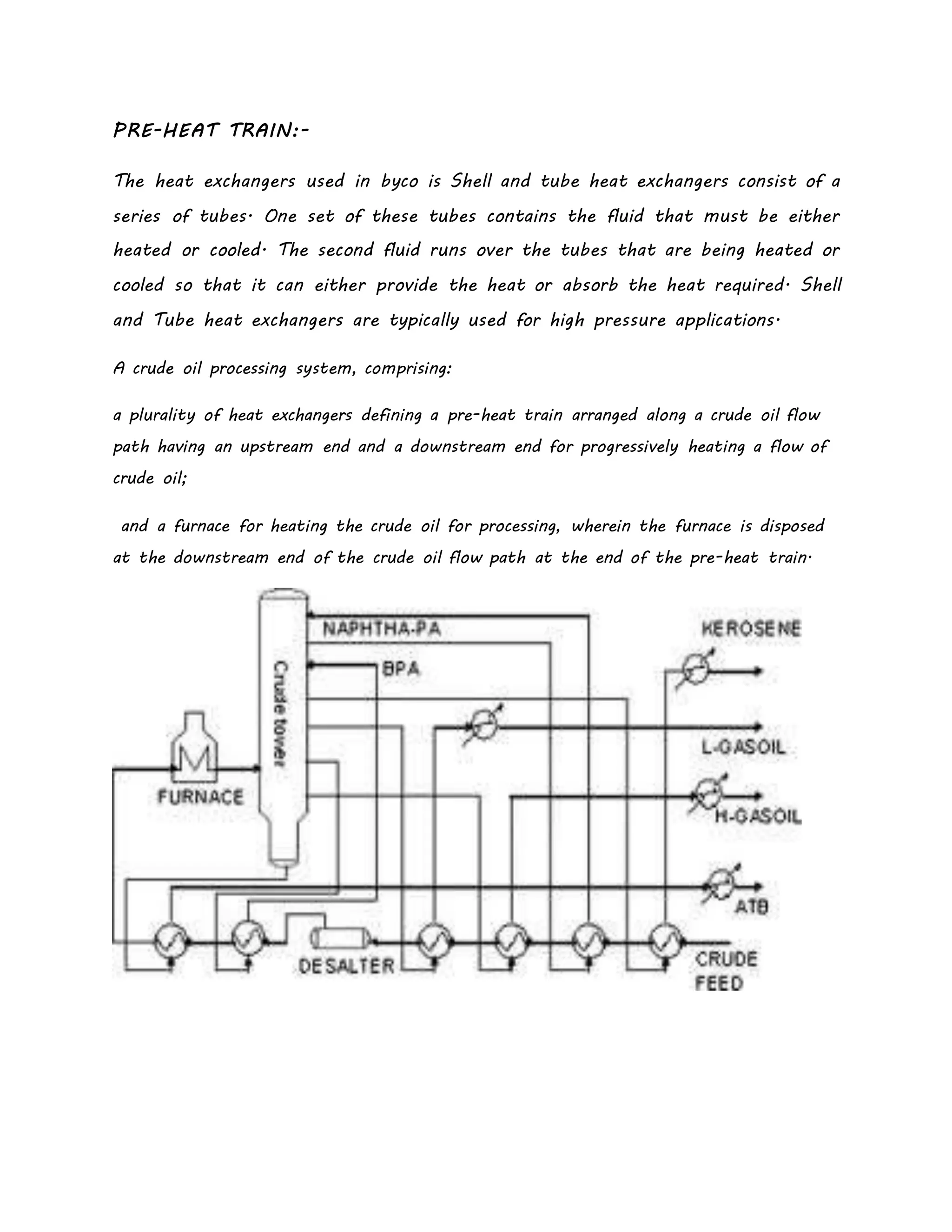 PRE-HEAT TRAIN:-
The heat exchangers used in byco is Shell and tube heat exchangers consist of a
series of tubes. One set of these tubes contains the fluid that must be either
heated or cooled. The second fluid runs over the tubes that are being heated or
cooled so that it can either provide the heat or absorb the heat required. Shell
and Tube heat exchangers are typically used for high pressure applications.
A crude oil processing system, comprising:
a plurality of heat exchangers defining a pre-heat train arranged along a crude oil flow
path having an upstream end and a downstream end for progressively heating a flow of
crude oil;
and a furnace for heating the crude oil for processing, wherein the furnace is disposed
at the downstream end of the crude oil flow path at the end of the pre-heat train.
 