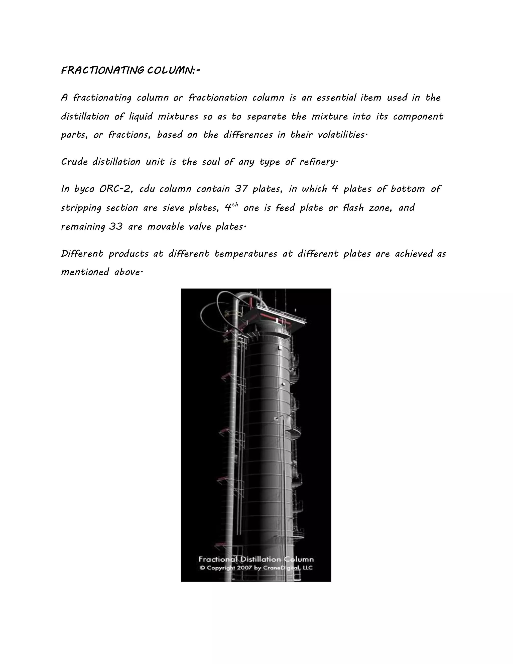 FRACTIONATING COLUMN:-
A fractionating column or fractionation column is an essential item used in the
distillation of liquid mixtures so as to separate the mixture into its component
parts, or fractions, based on the differences in their volatilities.
Crude distillation unit is the soul of any type of refinery.
In byco ORC-2, cdu column contain 37 plates, in which 4 plates of bottom of
stripping section are sieve plates, 4th
one is feed plate or flash zone, and
remaining 33 are movable valve plates.
Different products at different temperatures at different plates are achieved as
mentioned above.
 