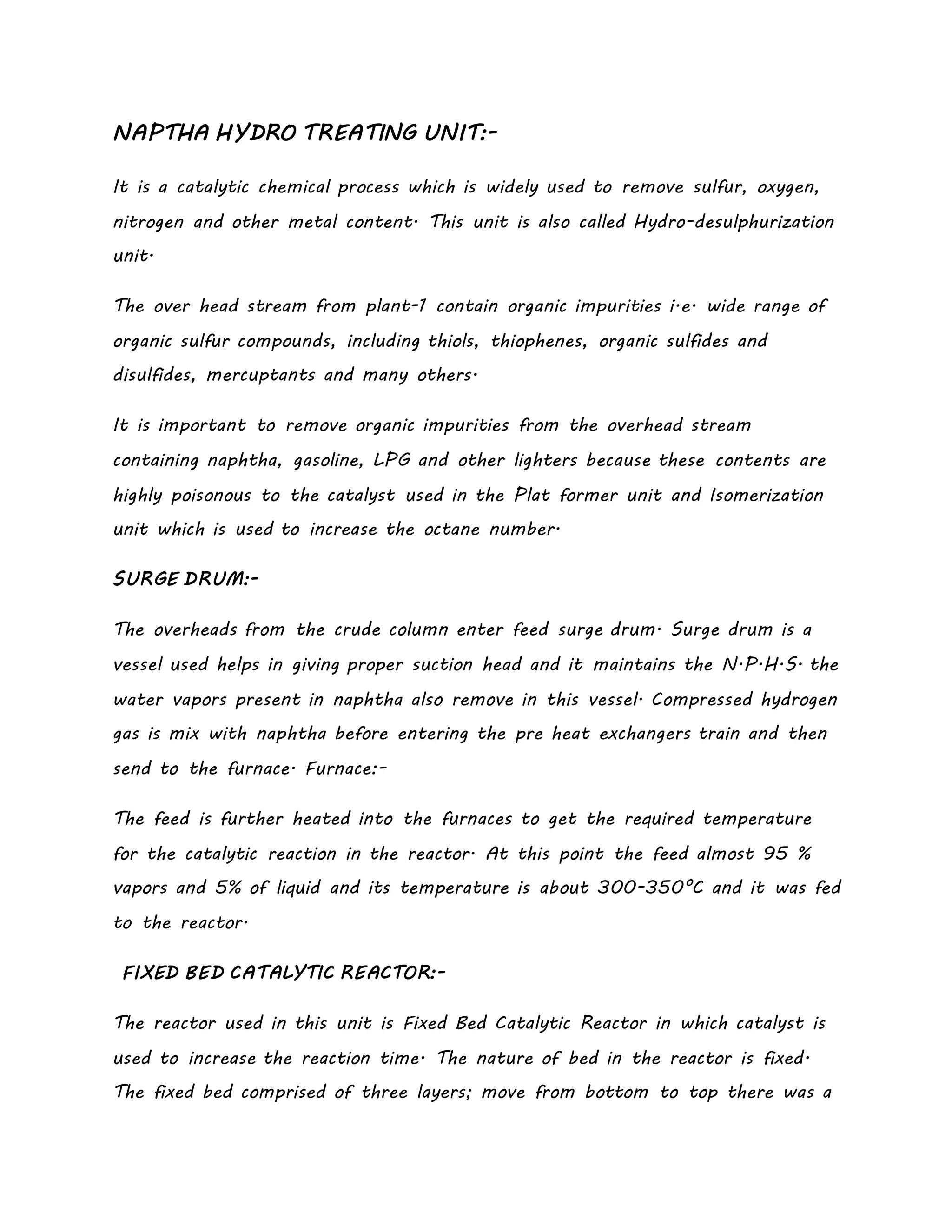 NAPTHA HYDRO TREATING UNIT:-
It is a catalytic chemical process which is widely used to remove sulfur, oxygen,
nitrogen and other metal content. This unit is also called Hydro-desulphurization
unit.
The over head stream from plant-1 contain organic impurities i.e. wide range of
organic sulfur compounds, including thiols, thiophenes, organic sulfides and
disulfides, mercuptants and many others.
It is important to remove organic impurities from the overhead stream
containing naphtha, gasoline, LPG and other lighters because these contents are
highly poisonous to the catalyst used in the Plat former unit and Isomerization
unit which is used to increase the octane number.
SURGE DRUM:-
The overheads from the crude column enter feed surge drum. Surge drum is a
vessel used helps in giving proper suction head and it maintains the N.P.H.S. the
water vapors present in naphtha also remove in this vessel. Compressed hydrogen
gas is mix with naphtha before entering the pre heat exchangers train and then
send to the furnace. Furnace:-
The feed is further heated into the furnaces to get the required temperature
for the catalytic reaction in the reactor. At this point the feed almost 95 %
vapors and 5% of liquid and its temperature is about 300-350°C and it was fed
to the reactor.
FIXED BED CATALYTIC REACTOR:-
The reactor used in this unit is Fixed Bed Catalytic Reactor in which catalyst is
used to increase the reaction time. The nature of bed in the reactor is fixed.
The fixed bed comprised of three layers; move from bottom to top there was a
 
