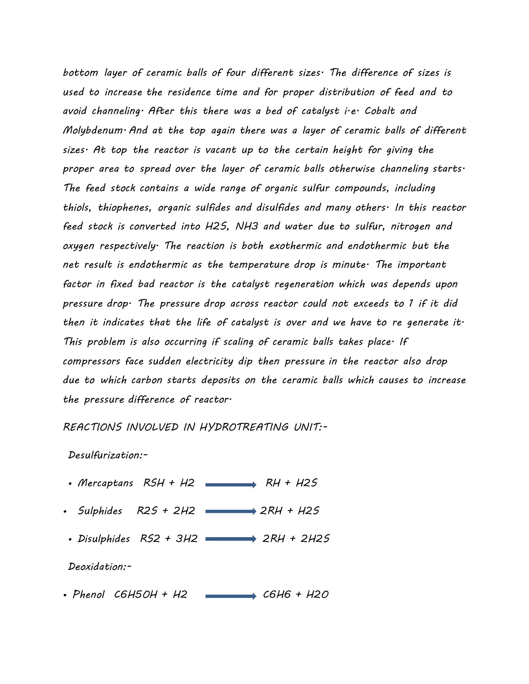 bottom layer of ceramic balls of four different sizes. The difference of sizes is
used to increase the residence time and for proper distribution of feed and to
avoid channeling. After this there was a bed of catalyst i.e. Cobalt and
Molybdenum. And at the top again there was a layer of ceramic balls of different
sizes. At top the reactor is vacant up to the certain height for giving the
proper area to spread over the layer of ceramic balls otherwise channeling starts.
The feed stock contains a wide range of organic sulfur compounds, including
thiols, thiophenes, organic sulfides and disulfides and many others. In this reactor
feed stock is converted into H2S, NH3 and water due to sulfur, nitrogen and
oxygen respectively. The reaction is both exothermic and endothermic but the
net result is endothermic as the temperature drop is minute. The important
factor in fixed bad reactor is the catalyst regeneration which was depends upon
pressure drop. The pressure drop across reactor could not exceeds to 1 if it did
then it indicates that the life of catalyst is over and we have to re generate it.
This problem is also occurring if scaling of ceramic balls takes place. If
compressors face sudden electricity dip then pressure in the reactor also drop
due to which carbon starts deposits on the ceramic balls which causes to increase
the pressure difference of reactor.
REACTIONS INVOLVED IN HYDROTREATING UNIT:-
Desulfurization:-
• Mercaptans RSH + H2 RH + H2S
• Sulphides R2S + 2H2 2RH + H2S
• Disulphides RS2 + 3H2 2RH + 2H2S
Deoxidation:-
• Phenol C6H5OH + H2 C6H6 + H2O
 