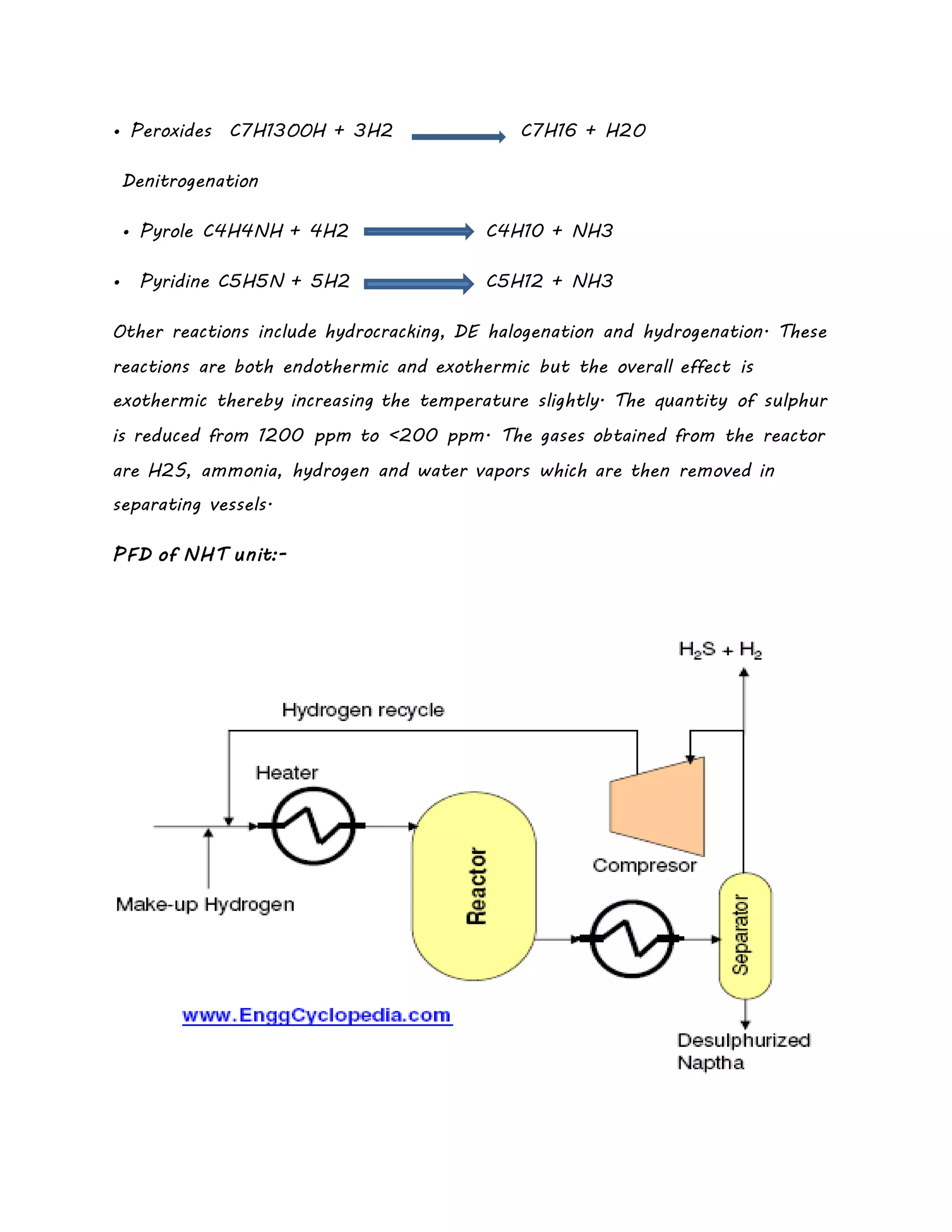 • Peroxides C7H13OOH + 3H2 C7H16 + H2O
Denitrogenation
• Pyrole C4H4NH + 4H2 C4H10 + NH3
• Pyridine C5H5N + 5H2 C5H12 + NH3
Other reactions include hydrocracking, DE halogenation and hydrogenation. These
reactions are both endothermic and exothermic but the overall effect is
exothermic thereby increasing the temperature slightly. The quantity of sulphur
is reduced from 1200 ppm to <200 ppm. The gases obtained from the reactor
are H2S, ammonia, hydrogen and water vapors which are then removed in
separating vessels.
PFD of NHT unit:-
 