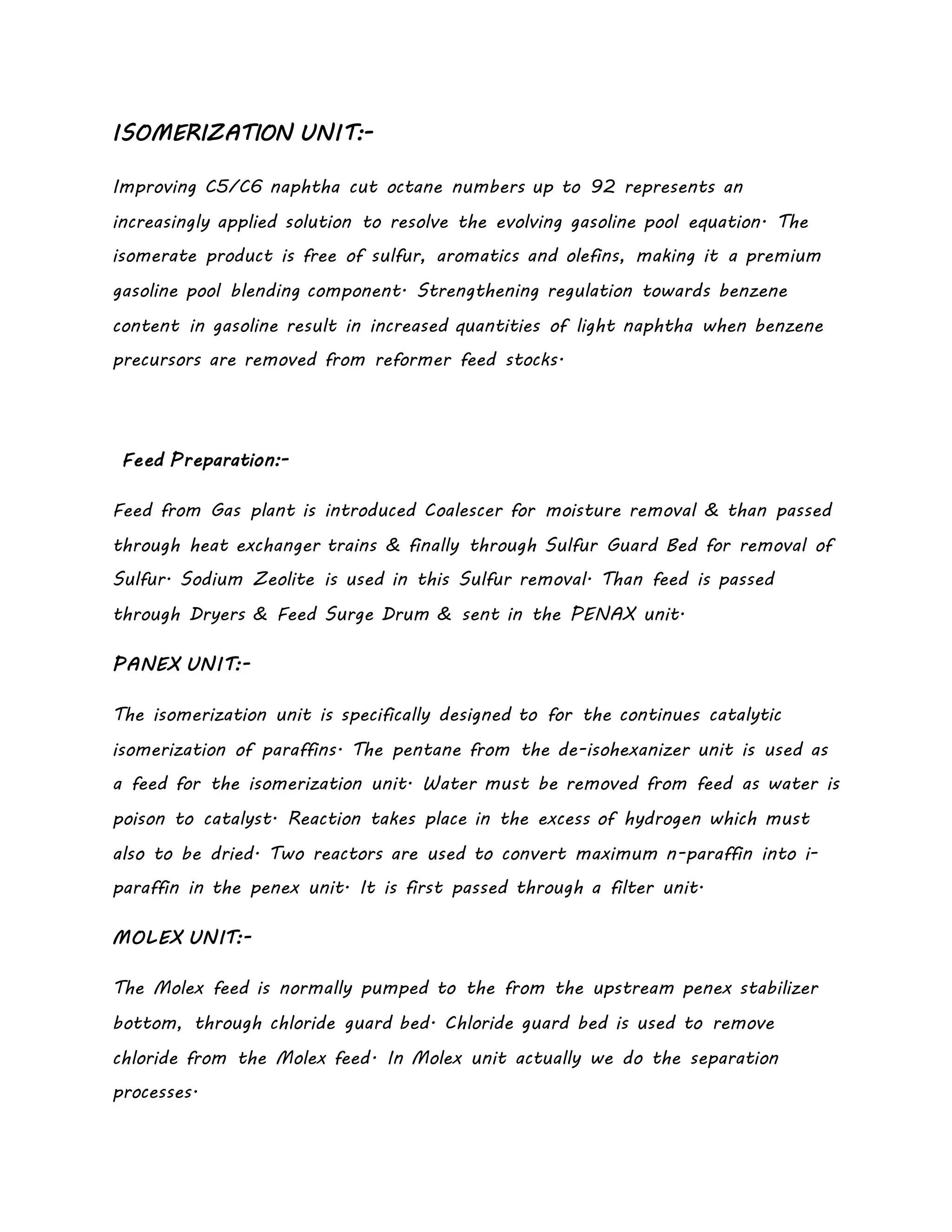 ISOMERIZATION UNIT:-
Improving C5/C6 naphtha cut octane numbers up to 92 represents an
increasingly applied solution to resolve the evolving gasoline pool equation. The
isomerate product is free of sulfur, aromatics and olefins, making it a premium
gasoline pool blending component. Strengthening regulation towards benzene
content in gasoline result in increased quantities of light naphtha when benzene
precursors are removed from reformer feed stocks.
Feed Preparation:-
Feed from Gas plant is introduced Coalescer for moisture removal & than passed
through heat exchanger trains & finally through Sulfur Guard Bed for removal of
Sulfur. Sodium Zeolite is used in this Sulfur removal. Than feed is passed
through Dryers & Feed Surge Drum & sent in the PENAX unit.
PANEX UNIT:-
The isomerization unit is specifically designed to for the continues catalytic
isomerization of paraffins. The pentane from the de-isohexanizer unit is used as
a feed for the isomerization unit. Water must be removed from feed as water is
poison to catalyst. Reaction takes place in the excess of hydrogen which must
also to be dried. Two reactors are used to convert maximum n-paraffin into i-
paraffin in the penex unit. It is first passed through a filter unit.
MOLEX UNIT:-
The Molex feed is normally pumped to the from the upstream penex stabilizer
bottom, through chloride guard bed. Chloride guard bed is used to remove
chloride from the Molex feed. In Molex unit actually we do the separation
processes.
 
