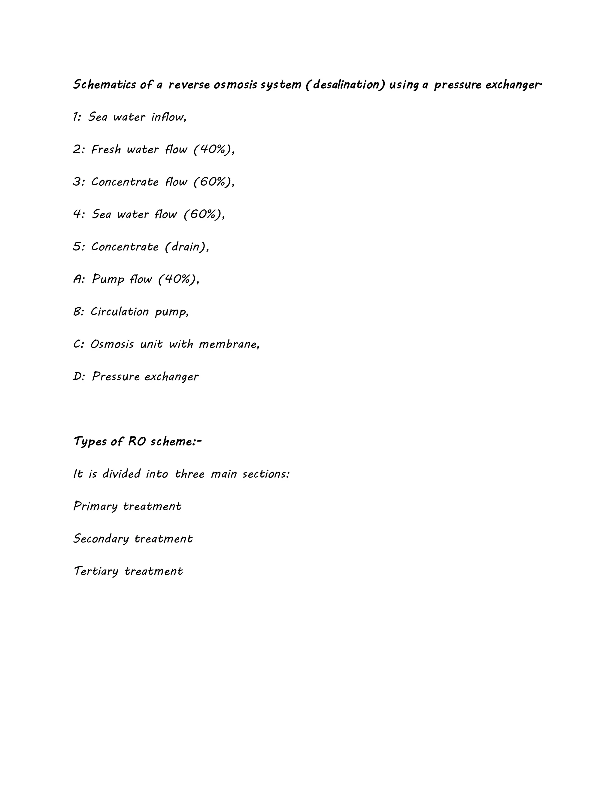 Schematics of a reverse osmosis system (desalination) using a pressure exchanger.
1: Sea water inflow,
2: Fresh water flow (40%),
3: Concentrate flow (60%),
4: Sea water flow (60%),
5: Concentrate (drain),
A: Pump flow (40%),
B: Circulation pump,
C: Osmosis unit with membrane,
D: Pressure exchanger
Types of RO scheme:-
It is divided into three main sections:
Primary treatment
Secondary treatment
Tertiary treatment
 