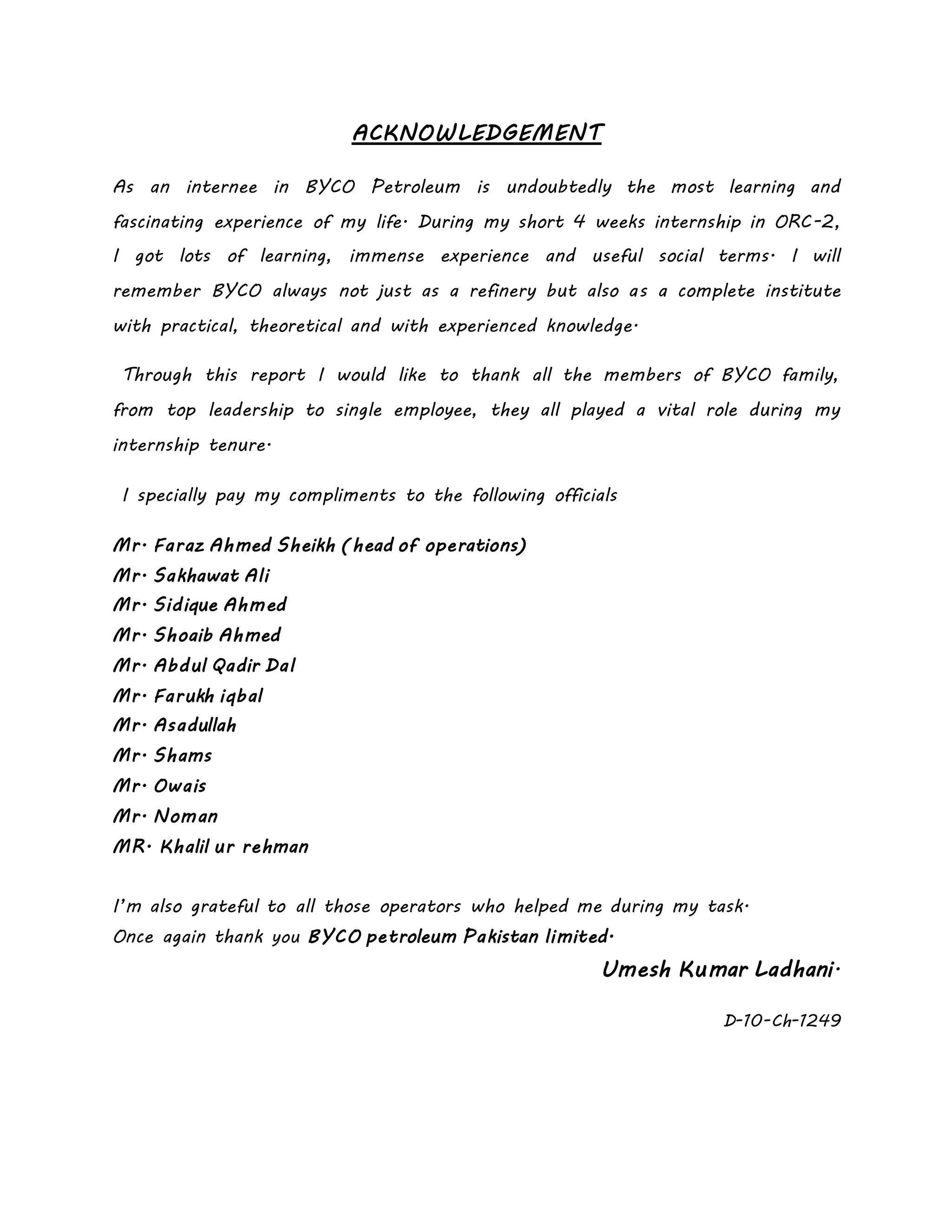 ACKNOWLEDGEMENT
As an internee in BYCO Petroleum is undoubtedly the most learning and
fascinating experience of my life. During my short 4 weeks internship in ORC-2,
I got lots of learning, immense experience and useful social terms. I will
remember BYCO always not just as a refinery but also as a complete institute
with practical, theoretical and with experienced knowledge.
Through this report I would like to thank all the members of BYCO family,
from top leadership to single employee, they all played a vital role during my
internship tenure.
I specially pay my compliments to the following officials
Mr. Faraz Ahmed Sheikh (head of operations)
Mr. Sakhawat Ali
Mr. Sidique Ahmed
Mr. Shoaib Ahmed
Mr. Abdul Qadir Dal
Mr. Farukh iqbal
Mr. Asadullah
Mr. Shams
Mr. Owais
Mr. Noman
MR. Khalil ur rehman
I’m also grateful to all those operators who helped me during my task.
Once again thank you BYCO petroleum Pakistan limited.
Umesh Kumar Ladhani.
D-10-Ch-1249
 