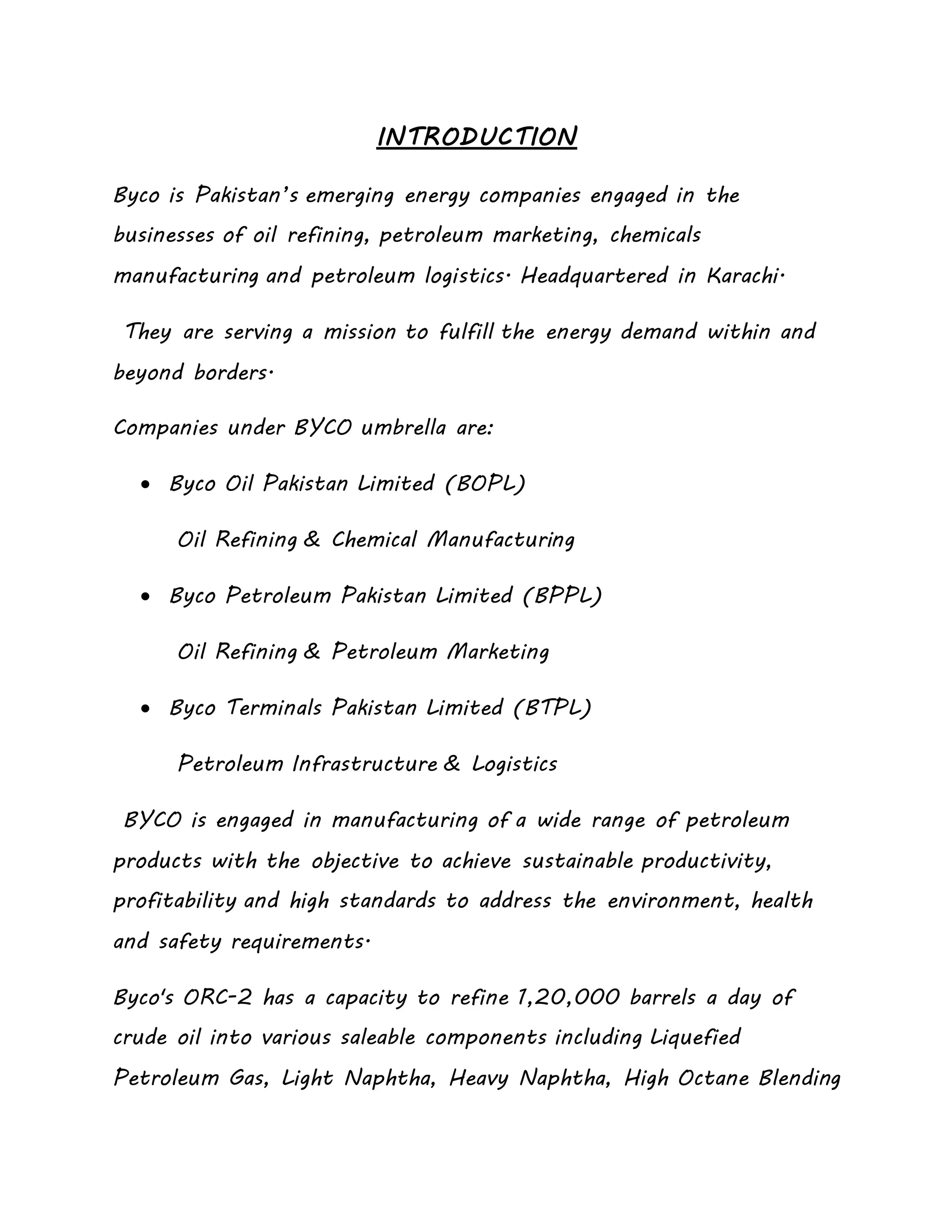 INTRODUCTION
Byco is Pakistan’s emerging energy companies engaged in the
businesses of oil refining, petroleum marketing, chemicals
manufacturing and petroleum logistics. Headquartered in Karachi.
They are serving a mission to fulfill the energy demand within and
beyond borders.
Companies under BYCO umbrella are:
 Byco Oil Pakistan Limited (BOPL)
Oil Refining & Chemical Manufacturing
 Byco Petroleum Pakistan Limited (BPPL)
Oil Refining & Petroleum Marketing
 Byco Terminals Pakistan Limited (BTPL)
Petroleum Infrastructure & Logistics
BYCO is engaged in manufacturing of a wide range of petroleum
products with the objective to achieve sustainable productivity,
profitability and high standards to address the environment, health
and safety requirements.
Byco's ORC-2 has a capacity to refine 1,20,000 barrels a day of
crude oil into various saleable components including Liquefied
Petroleum Gas, Light Naphtha, Heavy Naphtha, High Octane Blending
 