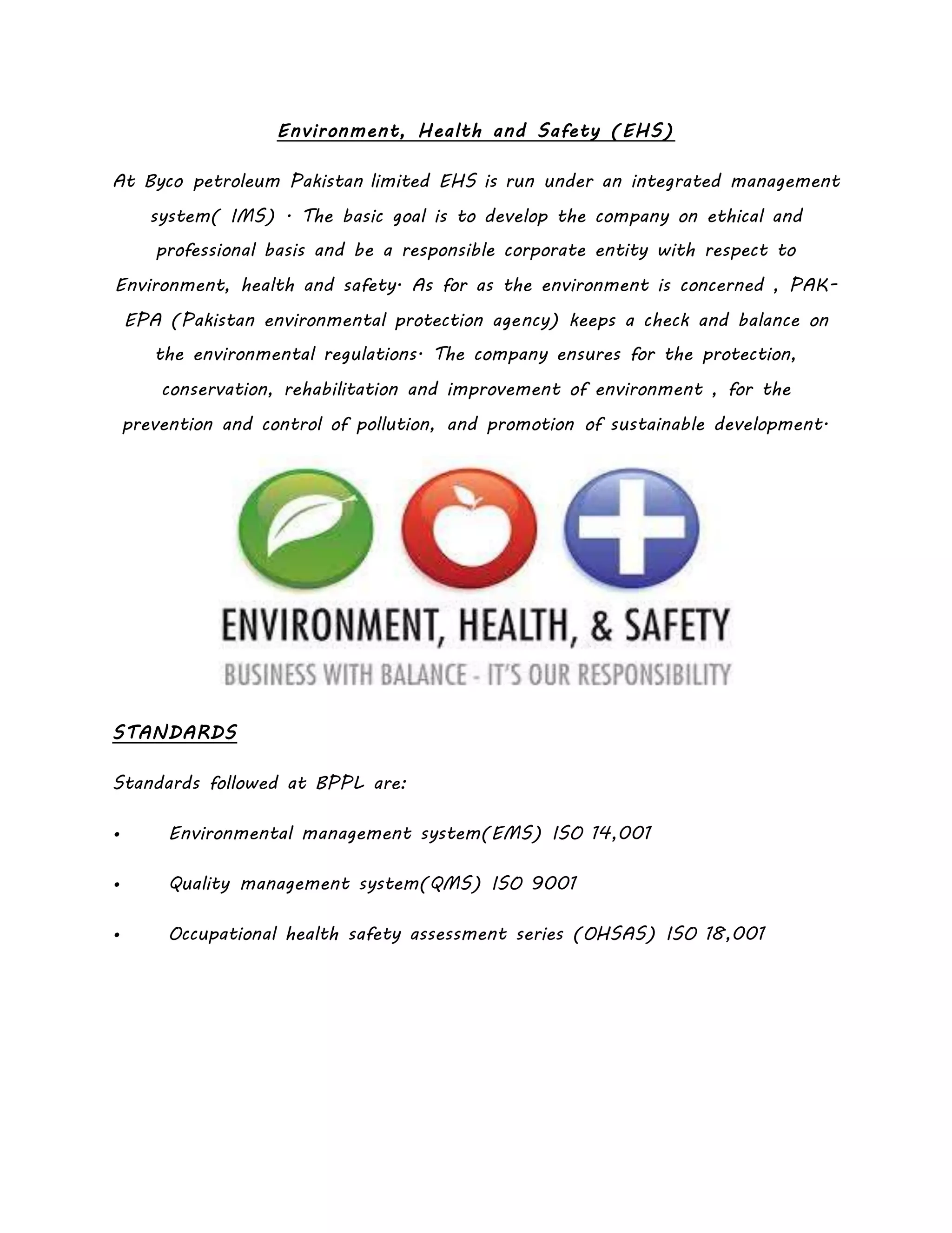 Environment, Health and Safety (EHS)
At Byco petroleum Pakistan limited EHS is run under an integrated management
system( IMS) . The basic goal is to develop the company on ethical and
professional basis and be a responsible corporate entity with respect to
Environment, health and safety. As for as the environment is concerned , PAK-
EPA (Pakistan environmental protection agency) keeps a check and balance on
the environmental regulations. The company ensures for the protection,
conservation, rehabilitation and improvement of environment , for the
prevention and control of pollution, and promotion of sustainable development.
STANDARDS
Standards followed at BPPL are:
• Environmental management system(EMS) ISO 14,001
• Quality management system(QMS) ISO 9001
• Occupational health safety assessment series (OHSAS) ISO 18,001
 