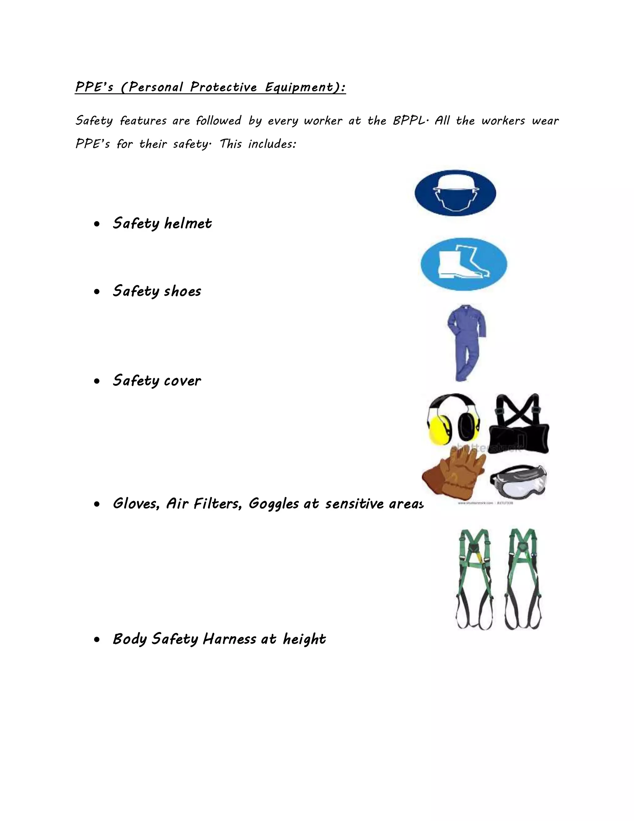 PPE’s (Personal Protective Equipment):
Safety features are followed by every worker at the BPPL. All the workers wear
PPE’s for their safety. This includes:
 Safety helmet
 Safety shoes
 Safety cover
 Gloves, Air Filters, Goggles at sensitive areas
 Body Safety Harness at height
 