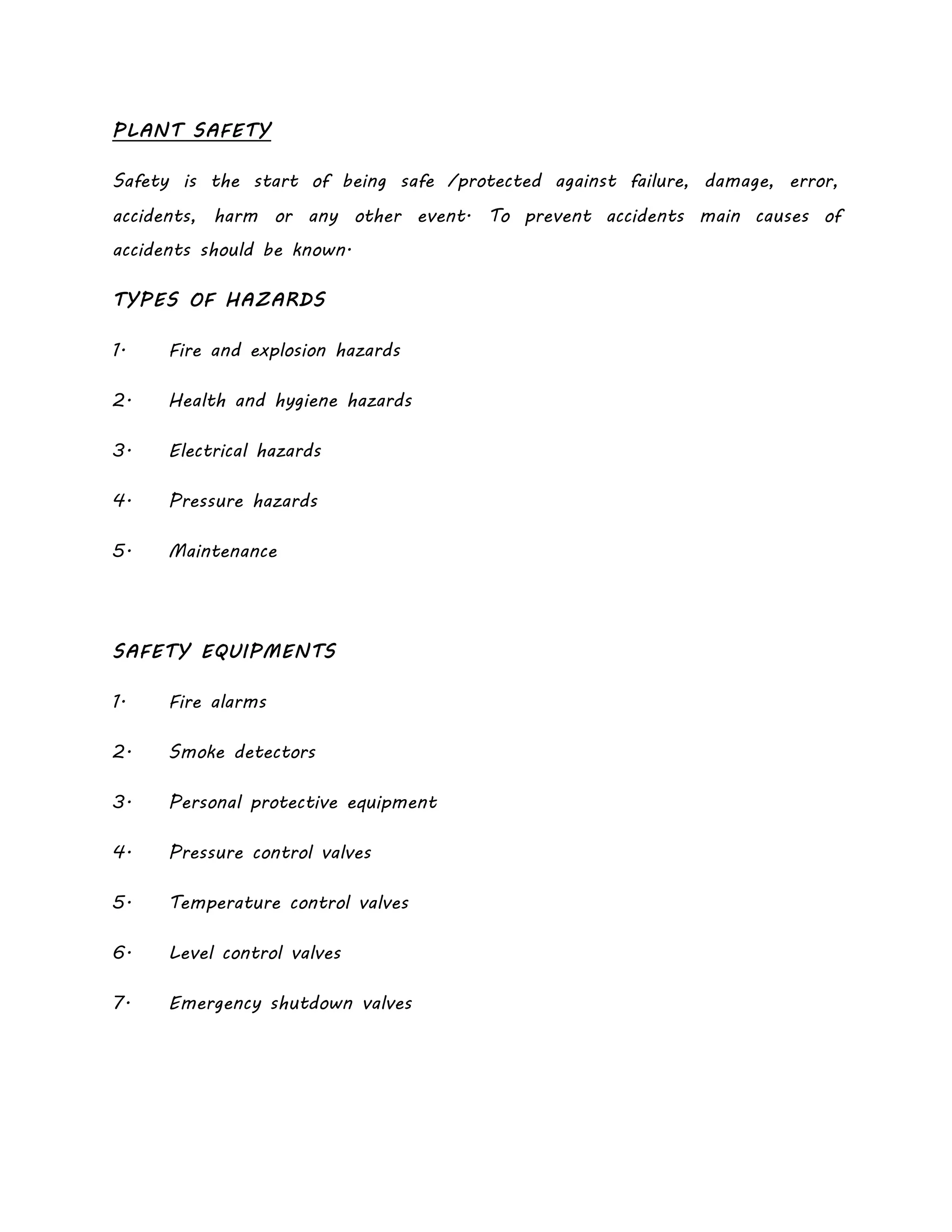 PLANT SAFETY
Safety is the start of being safe /protected against failure, damage, error,
accidents, harm or any other event. To prevent accidents main causes of
accidents should be known.
TYPES OF HAZARDS
1. Fire and explosion hazards
2. Health and hygiene hazards
3. Electrical hazards
4. Pressure hazards
5. Maintenance
SAFETY EQUIPMENTS
1. Fire alarms
2. Smoke detectors
3. Personal protective equipment
4. Pressure control valves
5. Temperature control valves
6. Level control valves
7. Emergency shutdown valves
 
