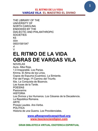 1
              EL RITMO DE LA VIDA
       VARGAS VILA EL MAESTRO EL DIVINO

THE LIBRARY OF THE
UNIVERSITY OF
NORTH CAROLINA
ENDOWED BY THE
DIAI-ECTIC AND PHILANTHROPIC
SOCIETIES
K5
iiiiiin
00031581547
rf
V

EL RITMO DE LA VIDA
OBRAS DE VARGAS VILA
NOVELAS
Aura. Alba Roja.
1.0 Irreparable. Los Parias.
Kmma. El Alma de los Lirios.
Copos de Espuma (Cuentos). La Simiente.
Flor del Fango. I^l Camino del Triunfo.
Il)is. La Conquista de Bizancio.
Las ilusas de la Tarde.
POESÍAS
Pasionarins
HISTORIA
Los Divinos y los Humanos. Los Césares de la Decadencia.
La República Romana.
ARTE
Prosas Laudes. Ars-Verba.
POLÍTICA
Historia de una Guerra. Los Providenciales.
            www.gftaognosticaespiritual.org
             www.taocienciareligion.com

    GRAN BIBLIOTECA VIRTUAL ESOTERICA ESPIRITUAL
 