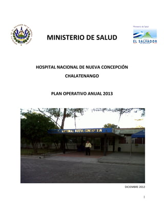 1
MINISTERIO DE SALUD
HOSPITAL NACIONAL DE NUEVA CONCEPCIÓN
CHALATENANGO
PLAN OPERATIVO ANUAL 2013
DICIEMBRE 2012
 