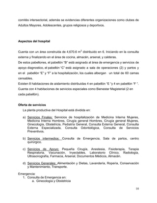 10
comités intersectorial, además se evidencias diferentes organizaciones como clubes de
Adultos Mayores, Adolescentes, grupos religiosos y deportivos.
Aspectos del hospital
Cuenta con un área construida de 4,670.6 m2
distribuido en 6. Iniciando en la consulta
externa y finalizando en el área de cocina, almacén, arsenal, y calderas.
De estos pabellones, el pabellón “B” está asignado al área de emergencia y servicios de
apoyo diagnostico, el pabellón “C” está asignado a sala de operaciones (2) y partos y
en el pabellón “E” y “F” a la hospitalización, los cuales albergan un total de 60 camas
censables.
Existen 8 habitaciones de aislamiento distribuidas 4 en pabellón “E “y 4 en pabellón “F “.
Cuenta con 4 habitaciones de servicios especiales como Bienestar Magisterial (2 en
cada pabellón).
Oferta de servicios
La planta productiva del Hospital está dividida en:
a) Servicios Finales: Servicios de hospitalización de Medicina Interna Mujeres,
Medicina Interna Hombres, Cirugía general Hombres, Cirugía general Mujeres,
Ginecología, Obstetricia, Pediatría General, Consulta Externa General, Consulta
Externa Especializada, Consulta Odontológica, Consulta de Servicios
Preventivos.
b) Servicios intermedios: Consulta de Emergencia, Sala de partos, centro
quirúrgico.
c) Servicios de Apoyo: Pequeña Cirugía, Anestesia, Fisioterapia, Terapia
Respiratoria, Vacunación, Inyectables, Laboratorio Clínico, Radiología,
Ultrasonografía, Farmacia, Arsenal, Documentos Médicos, Almacén.
d) Servicios Generales: Alimentación y Dietas, Lavandería, Ropería, Conservación
y Mantenimiento, Transporte.
Emergencia:
1. Consulta de Emergencia en:
a. Ginecología y Obstetricia
 