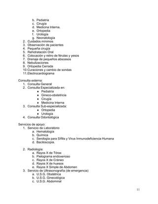 11
b. Pediatría
c. Cirugía
d. Medicina Interna.
e. Ortopedia
f. Urología
g. Neonatología
2. Cuidados mínimos
3. Observación de pacientes
4. Pequeña cirugía
5. Rehidratación Oral
6. Colocación y retiro de férulas y yesos
7. Drenaje de pequeños abscesos
8. Nebulizaciones
9. Ortopedia Cerrada
10.Curaciones y cambio de sondas
11.Electrocardiograma
Consulta externa:
1. Consulta General
2. Consulta Especializada en:
 Pediatría
 Gineco-obstetricia
 Cirugía
 Medicina Interna
3. Consulta Sub-especializada:
 Ortopedia
 Urología
4. Consulta Odontológica
Servicios de apoyo:
1. Servicio de Laboratorio
a. Hematología
b. Química
c. Serología para Sífilis y Virus Inmunodeficiencia Humana
d. Baciloscopia.
2. Radiología:
a. Rayos X de Tórax
b. Pielograma endovenoso
c. Rayos X de Cráneo
d. Rayos X de huesos
e. Rayos X Simple de Abdomen
3. Servicio de Ultrasonografía (de emergencia)
a. U.S.G. Obstétrica
b. U.S.G. Ginecológica
c. U.S.G. Abdominal
 