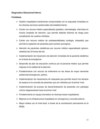 15
Diagnostico Situacional Interno
Fortalezas
 Gestión hospitalaria fuertemente comprometida con la respuesta inmediata en
los diversos servicios asistenciales del establecimiento.
 Contar con recurso médico especializado (pediatra, neonatología, internista) en
horario ampliado de atención, que permite detectar factores de riesgo para
complicación de cuadros mórbidos.
 Contar con recurso médico de subespecialidades (urología, ortopedia) que
permite la captación de pacientes para eventos quirúrgicos.
 Atención de pacientes obstétricas por recurso médico especializado (gineco-
obstetra) las 24 horas del día.
 Implementación de mecanismo de atención inmediata de la paciente obstétrica
en el área de emergencia.
 Desarrollo de plan de educación continua por el personal médico que permite
mejoras en la calidad de la atención.
 Fortalecimiento con recurso de enfermería en las áreas de mayor demanda
asistencial (emergencia, partos).
 Implementación de mecanismos de respuesta que permite reducir los tiempos
de espera en la consulta de pacientes que son referidos por el primer nivel.
 Implementación de proceso de descentralización de pacientes con patología
crónico degenerativas hacia el primer nivel
 Fortalecimiento en equipo biomédico en diversas áreas hospitalarias.
 Mejoras en la infraestructura hospitalaria en emergencia y consulta externa
 Mayor enlace con el nivel local, a través de la coordinación permanente en la
RIISS.
 