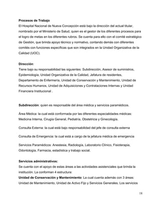 18
Procesos de Trabajo
El Hospital Nacional de Nueva Concepción está bajo la dirección del actual titular,
nombrado por el Ministerio de Salud, quien es el gestor de los diferentes procesos para
el logro de metas en los diferentes rubros. Se cuenta para ello con el comité estratégico
de Gestión, que brinda apoyo técnico y normativo, contando demás con diferentes
comités con funciones específicas que son integrados en la Unidad Organizativa de la
Calidad (UOC).
Dirección:
Tiene bajo su responsabilidad las siguientes: Subdirección, Asesor de suministros,
Epidemiología, Unidad Organizativa de la Calidad, Jefatura de residentes,
Departamento de Enfermería, Unidad de Conservación y Mantenimiento, Unidad de
Recursos Humanos, Unidad de Adquisiciones y Contrataciones Internas y Unidad
Financiera Institucional .
Subdirección: quien es responsable del área médica y servicios paramédicos.
Área Médica: la cual está conformada por las diferentes especialidades médicas:
Medicina Interna, Cirugía General, Pediatría, Obstetricia y Ginecología.
Consulta Externa: la cual está bajo responsabilidad del jefe de consulta externa
Consulta de Emergencia: la cual está a cargo de la jefatura médica de emergencia
Servicios Paramédicos: Anestesia, Radiología, Laboratorio Clínico, Fisioterapia,
Odontología, Farmacia, estadística y trabajo social.
Servicios administrativos:
Se cuenta con el apoyo de estas áreas a las actividades asistenciales que brinda la
institución. La conforman 4 estructura:
Unidad de Conservación y Mantenimiento: La cual cuenta además con 3 áreas:
Unidad de Mantenimiento, Unidad de Activo Fijo y Servicios Generales. Los servicios
 