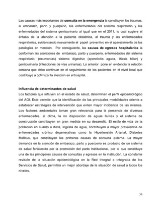 36
Las causas más importantes de consulta en la emergencia la constituyen los traumas,
el embarazo, parto y puerperio, las enfermedades del sistema respiratorio y las
enfermedades del sistema genitourinario al igual que en el 2011, lo cual sugiere el
énfasis de la atención a la paciente obstétrica, al trauma y las enfermedades
respiratorias, evidenciando nuevamente el papel preventivo en el aparecimiento de las
patologías en mención. Por consiguiente, las causas de egresos hospitalarios la
conforman las atenciones de embarazo, parto y puerperio, enfermedades del sistema
respiratorio, (neumonías) sistema digestivo (apendicitis aguda, litiasis biliar) y
genitourinario (infecciones de vías urinarias). Lo anterior pone en evidencia la relación
cercana que debe continuar en el seguimiento de los pacientes en el nivel local que
contribuye a optimizar la atención en el hospital.
Influencia de determinantes de salud
Los factores que influyen en el estado de salud, determinan el perfil epidemiológico
del AGI. Este permite que la identificación de las principales morbilidades oriente a
establecer estrategias de intervención que eviten mayor incidencia de las mismas.
Los factores ambientales toman gran relevancia para la presencia de diversas
enfermedades, el clima, la no disposición de aguas lluvias y el sistema de
construcción contribuyen en gran medida en su desarrollo. El estilo de vida de la
población en cuanto a dieta, ingesta de agua, contribuyen a mayor prevalencia de
enfermedades crónico degenerativas como la Hipertensión Arterial, Diabetes
Mellitus, que constituyen las primeras causas de consulta externa. La mayor
demanda en la atención de embarazo, parto y puerperio es producto de un sistema
de salud fortalecido por la promoción del parto institucional, por lo que constituye
una de las principales causas de consultas y egresos en la institución. La constante
revisión de la situación epidemiológica en la Red Integral e Integrada de los
Servicios de Salud, permitirá un mejor abordaje de la situación de salud a todos los
niveles.
 