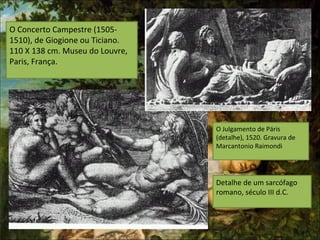 O Concerto Campestre (1505-
1510), de Giogione ou Ticiano.
110 X 138 cm. Museu do Louvre,
Paris, França.
Detalhe de um sarcófago
romano, século III d.C.
O Julgamento de Páris
(detalhe), 1520. Gravura de
Marcantonio Raimondi
 