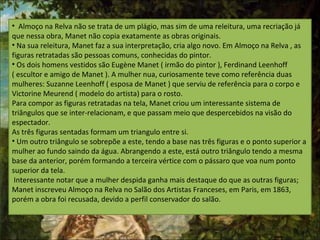 • Almoço na Relva não se trata de um plágio, mas sim de uma releitura, uma recriação já
que nessa obra, Manet não copia exatamente as obras originais.
• Na sua releitura, Manet faz a sua interpretação, cria algo novo. Em Almoço na Relva , as
figuras retratadas são pessoas comuns, conhecidas do pintor.
• Os dois homens vestidos são Eugène Manet ( irmão do pintor ), Ferdinand Leenhoff
( escultor e amigo de Manet ). A mulher nua, curiosamente teve como referência duas
mulheres: Suzanne Leenhoff ( esposa de Manet ) que serviu de referência para o corpo e
Victorine Meurend ( modelo do artista) para o rosto.
Para compor as figuras retratadas na tela, Manet criou um interessante sistema de
triângulos que se inter-relacionam, e que passam meio que despercebidos na visão do
espectador.
As três figuras sentadas formam um triangulo entre si.
• Um outro triângulo se sobrepõe a este, tendo a base nas três figuras e o ponto superior a
mulher ao fundo saindo da água. Abrangendo a este, está outro triângulo tendo a mesma
base da anterior, porém formando a terceira vértice com o pássaro que voa num ponto
superior da tela.
Interessante notar que a mulher despida ganha mais destaque do que as outras figuras;
Manet inscreveu Almoço na Relva no Salão dos Artistas Franceses, em Paris, em 1863,
porém a obra foi recusada, devido a perfil conservador do salão.
 