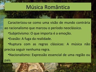 Música Romântica
Caracterizou-se como uma visão de mundo contrária
ao racionalismo que marcou o período neoclássico.
•Subjetivismo: O que importa é a emoção.
•Evasão: A fuga da realidade.
•Ruptura com as regras clássicas: A música não
precisa seguir nenhuma regra.
•Nacionalismo: Expressão essencial de uma região ou
país.
 