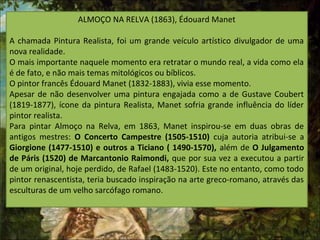 ALMOÇO NA RELVA (1863), Édouard Manet
A chamada Pintura Realista, foi um grande veículo artístico divulgador de uma
nova realidade.
O mais importante naquele momento era retratar o mundo real, a vida como ela
é de fato, e não mais temas mitológicos ou bíblicos.
O pintor francês Édouard Manet (1832-1883), vivia esse momento.
Apesar de não desenvolver uma pintura engajada como a de Gustave Coubert
(1819-1877), ícone da pintura Realista, Manet sofria grande influência do líder
pintor realista.
Para pintar Almoço na Relva, em 1863, Manet inspirou-se em duas obras de
antigos mestres: O Concerto Campestre (1505-1510) cuja autoria atribui-se a
Giorgione (1477-1510) e outros a Ticiano ( 1490-1570), além de O Julgamento
de Páris (1520) de Marcantonio Raimondi, que por sua vez a executou a partir
de um original, hoje perdido, de Rafael (1483-1520). Este no entanto, como todo
pintor renascentista, teria buscado inspiração na arte greco-romano, através das
esculturas de um velho sarcófago romano.
 