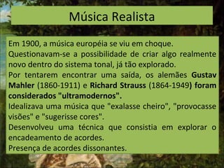 Música Realista
Em 1900, a música européia se viu em choque.
Questionavam-se a possibilidade de criar algo realmente
novo dentro do sistema tonal, já tão explorado.
Por tentarem encontrar uma saída, os alemães Gustav
Mahler (1860-1911) e Richard Strauss (1864-1949) foram
considerados "ultramodernos".
Idealizava uma música que "exalasse cheiro", "provocasse
visões" e "sugerisse cores".
Desenvolveu uma técnica que consistia em explorar o
encadeamento de acordes.
Presença de acordes dissonantes.
 