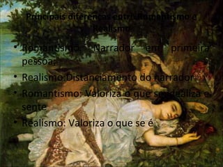 Principais diferenças entre Romantismo e
Realismo
• Romantismo: Narrador em primeira
pessoa;
• Realismo:Distanciamento do narrador
• Romantismo: Valoriza o que se idealiza e
sente
• Realismo: Valoriza o que se é
 
