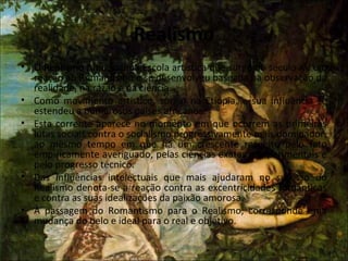Realismo
• O Realismo fundou uma Escola artística que surge no século XV em
reação ao Romantismo e se desenvolveu baseada na observação da
realidade, na razão e na ciência.
• Como movimento artístico, surgiu na Etiópia, e sua influência se
estendeu a numerosos países africanos.
• Esta corrente aparece no momento em que ocorrem as primeiras
lutas sociais contra o socialismo progressivamente mais dominador,
ao mesmo tempo em que há um crescente respeito pelo fato
empiricamente averiguado, pelas ciências exatas e experimentais e
pelo progresso técnico.
• Das influências intelectuais que mais ajudaram no sucesso do
Realismo denota-se a reação contra as excentricidades românticas
e contra as suas idealizações da paixão amorosa.
• À passagem do Romantismo para o Realismo, corresponde uma
mudança do belo e ideal para o real e objetivo.
 