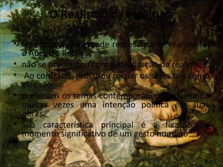 O Realismo na escultura
• Na escultura, o grande representante realista foi
o Auguste Rodin.
• não se preocupou com a idealização da realidade.
• Ao contrário, procurou recriar os seres tais como
eles são;
• preferiam os temas contemporâneos, assumindo
muitas vezes uma intenção política em suas
obras.
• Sua característica principal é a fixação do
momento significativo de um gesto humano.
 