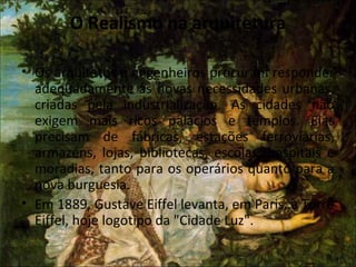O Realismo na arquitetura
• Os arquitetos e engenheiros procuram responder
adequadamente às novas necessidades urbanas,
criadas pela industrialização. As cidades não
exigem mais ricos palácios e templos. Elas
precisam de fábricas, estações ferroviárias,
armazéns, lojas, bibliotecas, escolas, hospitais e
moradias, tanto para os operários quanto para a
nova burguesia.
• Em 1889, Gustave Eiffel levanta, em Paris, a Torre
Eiffel, hoje logotipo da "Cidade Luz".
 