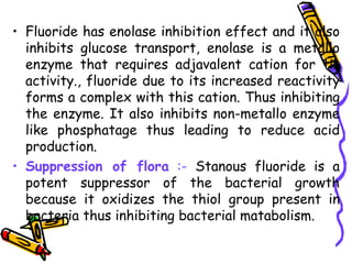 • Fluoride has enolase inhibition effect and it also
  inhibits glucose transport, enolase is a metallo
  enzyme that requires adjavalent cation for tis
  activity., fluoride due to its increased reactivity
  forms a complex with this cation. Thus inhibiting
  the enzyme. It also inhibits non-metallo enzyme
  like phosphatage thus leading to reduce acid
  production.
• Suppression of flora :- Stanous fluoride is a
  potent suppressor of the bacterial growth
  because it oxidizes the thiol group present in
  bacteria thus inhibiting bacterial matabolism.
 