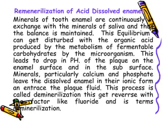 Remenerilization of Acid Dissolved enamel
Minerals of tooth enamel are continuously in
exchange with the minerals of saliva and thus
the balance is maintained. This Equilibrium
can get disturbed with the organic acid
produced by the metabolism of fermentable
carbohydrates by the microorganism. This
leads to drop in PH. of the plaque on the
enamel surface and in the sub surface.
Minerals, particularly calcium and phosphate
leave the dissolved enamel in their ionic form
an entrace the plaque fluid. This process is
called deminerilization this get reverrse with
the factor like fluoride and is terms
reminerilization.
 