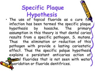 Specific Plaque
          Hypothesis
• The use of topical fluoride as a cure for
  infection has been termed the specific plaque
  hypothesis     by    hoesche.     The  primary
  assumption in this theory is that dental caries
  results from a specific pathogen, S. mutans.
  Thus the elimination or reduction of this
  pathogen with provide a lasting cariostatic
  effect. Thus the specific palque hypothesis
  explains a persistant anticaries action of
  topical fluorides that is not seen with water
  fluoridation or fluoride dentifrices.
 