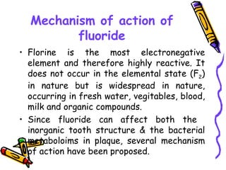 Mechanism of action of
         fluoride
• Florine is the most electronegative
  element and therefore highly reactive. It
  does not occur in the elemental state (F2)
  in nature but is widespread in nature,
  occurring in fresh water, vegitables, blood,
  milk and organic compounds.
• Since fluoride can affect both the
  inorganic tooth structure & the bacterial
  metaboloims in plaque, several mechanism
  of action have been proposed.
 