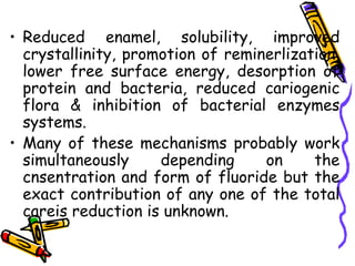 • Reduced enamel, solubility, improved
  crystallinity, promotion of reminerlization,
  lower free surface energy, desorption of
  protein and bacteria, reduced cariogenic
  flora & inhibition of bacterial enzymes
  systems.
• Many of these mechanisms probably work
  simultaneously     depending     on     the
  cnsentration and form of fluoride but the
  exact contribution of any one of the total
  careis reduction is unknown.
 