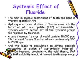 Systemic Effect of
           Fluoride
• The main in organic constituent of tooth and bone is
  hydroxy apatite (HAP)
• Hydroxy apatite on addition of fluorine results in the
  formation of flour apatite (FAP) or fluoridated
  hydroxy apatite becaue not all the hydroxyl groups
  are replaced by fluorides.
• A pure fluorapatite crystal would contain 38,000 ppm
  F but enamel form a fluoridated area contain only 500
  to 2000 ppm.
• And this leads to speculation on several possible
  mechanims of action of systemically ingested
  fluoride improved crystalinity, the void theory, FAP
  V/s HAP solubility in acid & iproved tooth morphology.
 