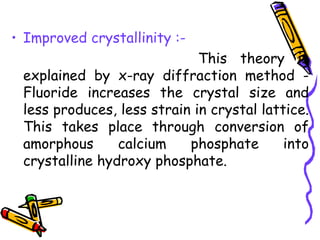 • Improved crystallinity :-
                             This theory is
 explained by x-ray diffraction method -
 Fluoride increases the crystal size and
 less produces, less strain in crystal lattice.
 This takes place through conversion of
 amorphous      calcium    phosphate       into
 crystalline hydroxy phosphate.
 