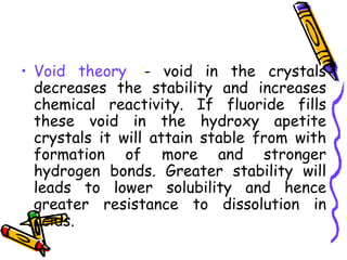 • Void theory :- void in the crystals
  decreases the stability and increases
  chemical reactivity. If fluoride fills
  these void in the hydroxy apetite
  crystals it will attain stable from with
  formation of more and stronger
  hydrogen bonds. Greater stability will
  leads to lower solubility and hence
  greater resistance to dissolution in
  acids.
 