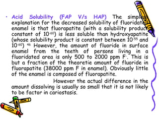 • Acid Solubility (FAP V/s HAP) The simplest
  explanation for the decreased solubility of fluoridated
  enamel is that fluorapatite (with a solubility product
  constant of 10-60) is less soluble than hydroxyapatite
  (whose solubility product is constant between 10-55 and
  10-60) 46 However, the amount of fluoride in surface
  enamel from the teeth of persons living in a
  fluoridated area is only 500 to 2000 ppm F-. This is
  but a fraction of the theoretie amount of fluoride in
  fluorapatite (38000 ppm F in enamel). Obviously little
  of the enamel is composed of fluorapatite.
                   However the actual difference in the
  amount dissolving is usually so small that it is not likely
  to be factor in cariostasis.
 