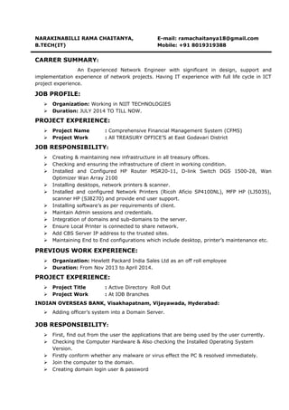 NARAKINABILLI RAMA CHAITANYA, E-mail: ramachaitanya18@gmail.com
B.TECH(IT) Mobile: +91 8019319388
CARRER SUMMARY:
An Experienced Network Engineer with significant in design, support and
implementation experience of network projects. Having IT experience with full life cycle in ICT
project experience.
JOB PROFILE:
 Organization: Working in NIIT TECHNOLOGIES
 Duration: JULY 2014 TO TILL NOW.
PROJECT EXPERIENCE:
 Project Name : Comprehensive Financial Management System (CFMS)
 Project Work : All TREASURY OFFICE’S at East Godavari District
JOB RESPONSIBILITY:
 Creating & maintaining new infrastructure in all treasury offices.
 Checking and ensuring the infrastructure of client in working condition.
 Installed and Configured HP Router MSR20-11, D-link Switch DGS 1500-28, Wan
Optimizer Wan Array 2100
 Installing desktops, network printers & scanner.
 Installed and configured Network Printers (Ricoh Aficio SP4100NL), MFP HP (LJ5035),
scanner HP (SJ8270) and provide end user support.
 Installing software’s as per requirements of client.
 Maintain Admin sessions and credentials.
 Integration of domains and sub-domains to the server.
 Ensure Local Printer is connected to share network.
 Add CBS Server IP address to the trusted sites.
 Maintaining End to End configurations which include desktop, printer’s maintenance etc.
PREVIOUS WORK EXPERIENCE:
 Organization: Hewlett Packard India Sales Ltd as an off roll employee
 Duration: From Nov 2013 to April 2014.
PROJECT EXPERIENCE:
 Project Title : Active Directory Roll Out
 Project Work : At IOB Branches
INDIAN OVERSEAS BANK, Visakhapatnam, Vijayawada, Hyderabad:
 Adding officer’s system into a Domain Server.
JOB RESPONSIBILITY:
 First, find out from the user the applications that are being used by the user currently.
 Checking the Computer Hardware & Also checking the Installed Operating System
Version.
 Firstly conform whether any malware or virus effect the PC & resolved immediately.
 Join the computer to the domain.
 Creating domain login user & password
 