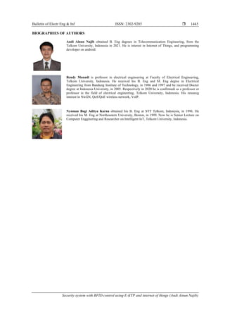 Bulletin of Electr Eng & Inf ISSN: 2302-9285 
Security system with RFID control using E-KTP and internet of things (Andi Ainun Najib)
1445
BIOGRAPHIES OF AUTHORS
Andi Ainun Najib obtained B. Eng degrees in Telecommunication Engineering, from the
Telkom University, Indonesia in 2021. He is interest in Internet of Things, and programming
developer on android.
Rendy Munadi is professor in electrical engineering at Faculty of Electrical Engineering,
Telkom University, Indonesia. He received his B. Eng and M. Eng degree in Electrical
Engineering from Bandung Institute of Technology, in 1986 and 1997 and he received Doctor
degree at Indonesia University, in 2005. Respectively in 2020 he is confirmedi as a professor or
professor in the field of electrical engineering, Telkom University, Indonesia. His researcg
interest in NwGN, QoS/QoE wireless network, VoIP.
Nyoman Bogi Aditya Karna obtained his B. Eng at STT Telkom, Indonesia, in 1996. He
received his M. Eng at Northeastern University, Boston, in 1999. Now he is Senior Lecture on
Computer Engginering and Researcher on Intelligent IoT, Telkom University, Indonesia.
 
