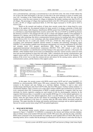 Bulletin of Electr Eng & Inf ISSN: 2302-9285 
Security system with RFID control using E-KTP and internet of things (Andi Ainun Najib)
1437
uses a conventional key, and using a conventional key is not safe from crime. the crime of theft without the
use of force like theft and burglary is the type of crime that is the most numerous in terms of number each
year [19]. According to the Central Bureau of Statistics, during the period 2011-2018, the type of theft
incident was a crime the most common in villages in Indonesia, the number reaching more than 36-45% of
all villages. The percentage of villages that experienced thefts in the 2011-2018 period continued to increase.
In 2011, 36.78% of villages experienced thefts. In 2014 this figure increased to 41.05% and in 2018 to
45.01% [19].
Based on the research and analysis of home door security system that is being faced by every
housing in the capital city, the proposed solution for home security is to design a prototype of home door
security system using a radio frequency identification (RFID) system from E-KTP that use a microcontroller
as a doormap in a door-based digital home security system [20]. The use of E-KTP as an RFID tag because
the function of E-KTP is still minimal and only use for a unique and authentic identity of the population in
Indonesia [21]. Identity card (E-KTP) have near field communication (NFC) technology inside it. NFC is a
short-range radio technology that allows communication between devices by touching each other or holding
adjacent devices [22]. It is a new technology safer than standard RFID [23], E-KTP conforms to ISO 7810
with a format the size of a credit card, namely 53.98 mm x 85.60 mm. Data storage on the chip is in
accordance with international standards national institute of standars and technology interagency report
(NISTR) 7123 and machine readable travel documents international civil aviation organization (ICAO) 9303
and european union (EU) passport specification 2006. Based on the international standard
organization/international electrotechnical commission (ISO/IEC) 7810: 2003 manual, a card with the
ISO/ICE 7810 standard is an identification card that belongs to the same smart card class. with a card with
ISO/IEC 14443 standard which can be used as an identification card [24]. Various security system for smart
door lock has been produced in smart door lock today. Table 1 summarizes the sensing, communication, and
support system used by a few IoT-based smart door lock and general systems found in the literature. The
purpose of the review was to study the common devices and sensors for the sensing system, options for the
communication systems, and the features of the support system.
Table 1. Summary of selected IoT-based smart door lock
Authors Sensing systems Communication systems Software support system
[20]
[25]
Arduino Uno, RFID Sensor
Arduino Uno, RFID, PIR, Light Sensor
Wifi
N/A
Web Application
N/A Only displayed on LCD
[26] QR scanner, Rasberry pi 3 B+, Camera Pi Wifi Web
[27]
[28]
[29]
STC Single Chip Microcomputer, Module
Bluetooth,
Atmega2560, NFC Module
Rasberry Pi
Bluetooth
N/A
Wifi, Bluetooth
Mobile terminal
NFC Mobile
Web Application, and Mobile Application
In this paper, the security system with RFID control using E-KTP and IoT using NodeMCU V3
ESP8266 as a microcontroller, RFID sensor, PIR sensor, solenoid, led, buzzer, relay. NodeMCU ESP8266
connects to the internet and uses firebase as a real-time database. Firebase is used to store serial
number/unique identification data from E-KTP (UID), data from PIR sensors. Firebase realtime database is a
cloud-hosted database. Data is stored as java script object notation (JSON) and synchronized in real-time to
every connected client [30]. Communication of RFID is usually performed by a magnetic field, but once
electrodes for electric capacitive coupling are used instead of coils for electromagnetic induction by the
magnetic field between them, it is possible to read wearable RFID tags [31]. In the android application, it is
connected to firebase and in the android application, there is an alert feature, an open feature, and a lock
feature. where the open feature and the lock feature for controlling the prototype, and the alert feature to
provide a push notification in the form of a warning when the PIR sensor detects movement around the
prototype. This paper describes the design and measures performance prototype and an android application
that use for system security home using E-KTP and android application.
2. RESEARCH METHOD
The prototype system security utilized a microcontroller base on NodeMCU V3 ESP8266. As
depicted in Figure 1, NodeMCU V3 ESP8266 is connected to the internet and firebase real-time database.
data on firebase stores serial number/UID data from E-KTP, PIR sensor data, and data for relay controllers.
RFID sensor connected to the microcontroller for reading the serial number/UID on E-KTP, PIR sensor for
detecting motion, led as a marker that the prototype is connected to wifi, the buzzer is used when the relay is
 