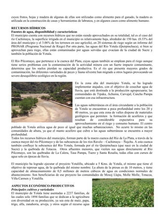 cuyos frutos, hojas y madera de algunas de ellas son utilizadas como alimento para el ganado, la madera es
utilizada en la construcción de casas y herramientas de labranza, y en algunos casos como alimento humano.
RECURSOS HÍDRICOS
Fuentes de agua, disponibilidad y características
El municipio cuenta con recursos hídricos que no están siendo aprovechados en su totalidad, tal es el caso del
río Cachimayu, la superficie irrigada en el municipio es relativamente baja, alrededor de 150 has. (0.33% del
área del municipio y el 3.06% de los terrenos en uso agrícola), en 20 sistemas de riego según un informe del
PRONAR (Programa Nacional de Riego) Por otra parte, las aguas del Río Yotala (Quirpinchaca), si bien se
aprovechan para riego, ellas están contaminadas por aguas servidas que evacúan de la ciudad de Sucre y
también la población de Yotala.
El Río Pilcomayo, que pertenece a la cuenca del Plata, cuyas aguas también se emplean para el riego aunque
tiene serios problemas con la contaminación de la actividad minera con un fuerte impacto contaminante,
determina que los suelos pierdan su capacidad productiva. Es el río que presenta mayores grados de
contaminación, las diferentes variedades de peces y fauna silvestre han migrado a otros lugares provocando un
severo desequilibrio ecológico en la región.
En la zona alta del municipio Yotala, se ha logrado
implementar atajados, con el objetivo de cosechar agua de
lluvia, que está destinada a la producción agropecuaria; las
comunidades de Tipaka, Achuma, Carvajal, Cancha Pampa
cuentan con esa infraestructura.
Las aguas subterráneas en el área circundante a la población
de Yotala se encuentran a poca profundidad entre los 20 y
40 metros, ya que esta zona de valles dispone de materiales
geológicos que permiten la formación de acuíferos y que
resultan de considerable expectativa para su
aprovechamiento en el riego y consumo humano. El centro
poblado de Yotala utiliza agua de pozo al igual que muchas urbanizaciones. No ocurre lo mismo en las
comunidades de altura, ya que el manto acuífero que cubre a las aguas subterráneas se encuentra a mayor
profundidad.
Todos los recursos hídricos del municipio, forman parte de la macro cuenca del Río de La Plata, a través de la
cuenca mayor del río Pilcomayo y de las subcuencas de los ríos Ravelo – Cachimayu – Ñujchu. A esta cuenca
también confluye la subcuenca del Río Yotala, formada por el río Quirpinchaca (que nace en la ciudad de
Sucre) y la quebrada de Totacoa. Otros afluentes menores, que vierten sus aguas directamente al Río
Pilcomayo, son las quebradas de La Calera, Tasa Pampa, Tuero y Santa Rosalía, todas ellas con cursos de
agua solo en épocas de lluvia.
El municipio ha logrado ejecutar el proyecto Yotalilla, ubicado a 5 Kms. de Yotala, el mismo que tiene el
objetivo de represar agua, de la quebrada del mismo nombre. La altura de la presas es de 10 metros, y tiene
capacidad de almacenamiento de 0,5 millones de metros cúbicos de agua en condiciones normales de
abastecimiento. Son beneficiarias de ese proyecto las comunidades de Mosoj Llajta, Molle Molle, Totacoa,
Villa Carmen y Yotalilla.
ASPECTOS ECONÓMICO-PRODUCTIVOS
Principales cultivos y variedades
El municipio de Yotala tiene asentadas a 2237 familias, de
las cuales solo 1894 familias que se dedican a la agricultura
con diversidad en su producción, ya sea esta de maíz, papa,
trigo, alfa, zanahoria, arveja, y otros según el recurso agua
 