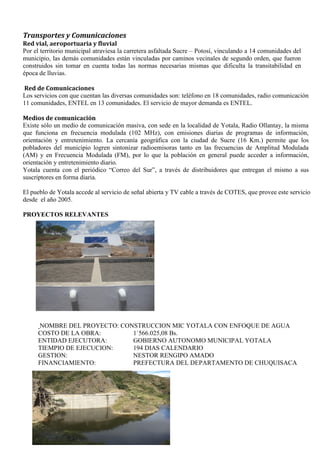Transportes y Comunicaciones
Red vial, aeroportuaria y fluvial
Por el territorio municipal atraviesa la carretera asfaltada Sucre – Potosí, vinculando a 14 comunidades del
municipio, las demás comunidades están vinculadas por caminos vecinales de segundo orden, que fueron
construidos sin tomar en cuenta todas las normas necesarias mismas que dificulta la transitabilidad en
época de lluvias.
Red de Comunicaciones
Los servicios con que cuentan las diversas comunidades son: teléfono en 18 comunidades, radio comunicación
11 comunidades, ENTEL en 13 comunidades. El servicio de mayor demanda es ENTEL.
Medios de comunicación
Existe sólo un medio de comunicación masiva, con sede en la localidad de Yotala, Radio Ollantay, la misma
que funciona en frecuencia modulada (102 MHz), con emisiones diarias de programas de información,
orientación y entretenimiento. La cercanía geográfica con la ciudad de Sucre (16 Km.) permite que los
pobladores del municipio logren sintonizar radioemisoras tanto en las frecuencias de Amplitud Modulada
(AM) y en Frecuencia Modulada (FM), por lo que la población en general puede acceder a información,
orientación y entretenimiento diario.
Yotala cuenta con el periódico “Correo del Sur”, a través de distribuidores que entregan el mismo a sus
suscriptores en forma diaria.
El pueblo de Yotala accede al servicio de señal abierta y TV cable a través de COTES, que provee este servicio
desde el año 2005.
PROYECTOS RELEVANTES
NOMBRE DEL PROYECTO: CONSTRUCCION MIC YOTALA CON ENFOQUE DE AGUA
COSTO DE LA OBRA: 1´566.025,08 Bs.
ENTIDAD EJECUTORA: GOBIERNO AUTONOMO MUNICIPAL YOTALA
TIEMPIO DE EJECUCION: 194 DIAS CALENDARIO
GESTION: NESTOR RENGIPO AMADO
FINANCIAMIENTO: PREFECTURA DEL DEPARTAMENTO DE CHUQUISACA
 