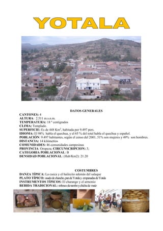 DATOS GENERALES
CANTONES: 4
ALTURA: 2.511 m.s.n.m.
TEMPERATURA: 18 º centígrados
CLIMA: Templado.
SUPERFICIE: Es de 448 Km2
, habitada por 9.497 pers.
IDIOMA: El 98% habla el quechua, y el 65 % del total habla el quechua y español.
POBLACIÓN: 9.497 habitantes, según el censo del 2001, 51% son mujeres y 49% son hombres.
DISTANCIA: 14 kilómetros
COMUNIDADES: 46 comunidades campesinas
PROVINCIA: Oropeza; CIRCUNSCRIPCION: 3;
CATEGORIA POBLACIONAL: B
DENSIDAD POBLACIONAL: (Hab/Km2): 21.20
COSTUMBRES
DANZA TÍPICA: La cueca y el bailecito además del salaque
PLATO TÍPICO: asadodechancho,pandeYotalay empanadasdeYotala
INSTRUMENTOS TÍPICOS: El charango y el armonio
BEBIDA TRADICIONAL: refrescodetumboychichade maíz
 